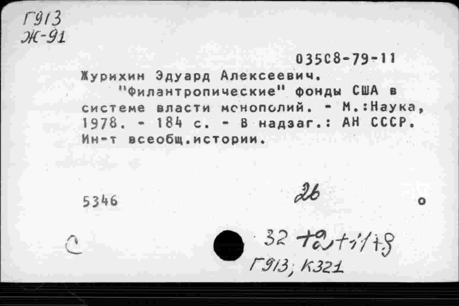 ﻿Ж-91
03508-79-11 Журихин Эдуард Алексеевич.
"Филантропические" фонды США в системе власти монополий. - М.:Наука 1978. - 18й с. - В надзаг.: АН СССР. Ин-т всеобщ.истории.
53^6

Л